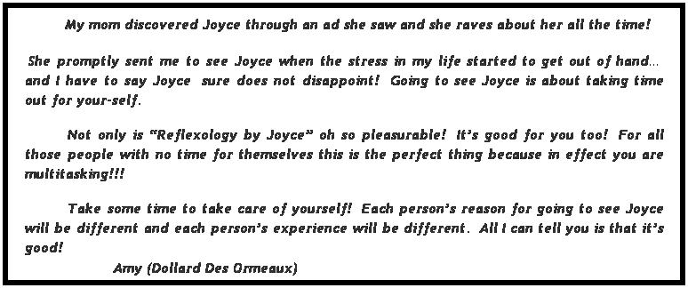 Text Box:  My mom discovered Joyce through an ad she saw and she raves about her all the time!
 She promptly sent me to see Joyce when the stress in my life started to get out of hand  and I have to say Joyce  sure does not disappoint!  Going to see Joyce is about taking time out for your-self.
 
Not only is Reflexology by Joyce oh so pleasurable!  Its good for you too!  For all those people with no time for themselves this is the perfect thing because in effect you are multitasking!!! 
 
Take some time to take care of yourself!  Each persons reason for going to see Joyce will be different and each persons experience will be different.  All I can tell you is that its good!
                    Amy (Dollard Des Ormeaux)
 
